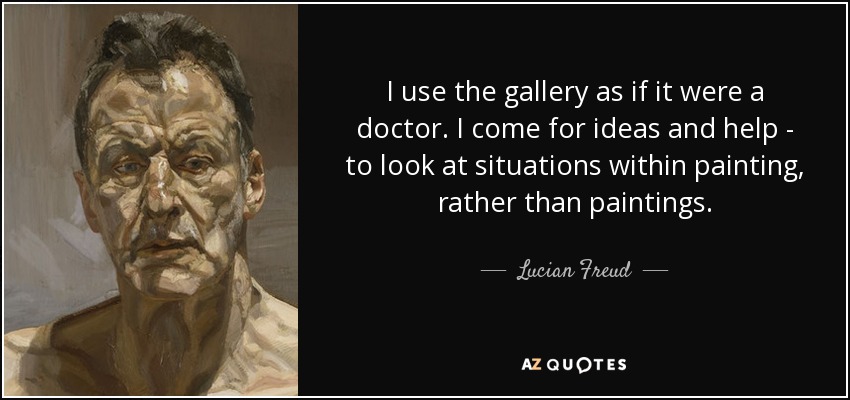 I use the gallery as if it were a doctor. I come for ideas and help - to look at situations within painting, rather than paintings. - Lucian Freud