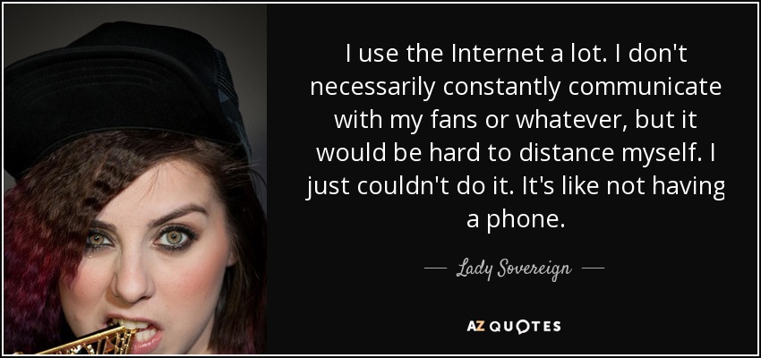 I use the Internet a lot. I don't necessarily constantly communicate with my fans or whatever, but it would be hard to distance myself. I just couldn't do it. It's like not having a phone. - Lady Sovereign