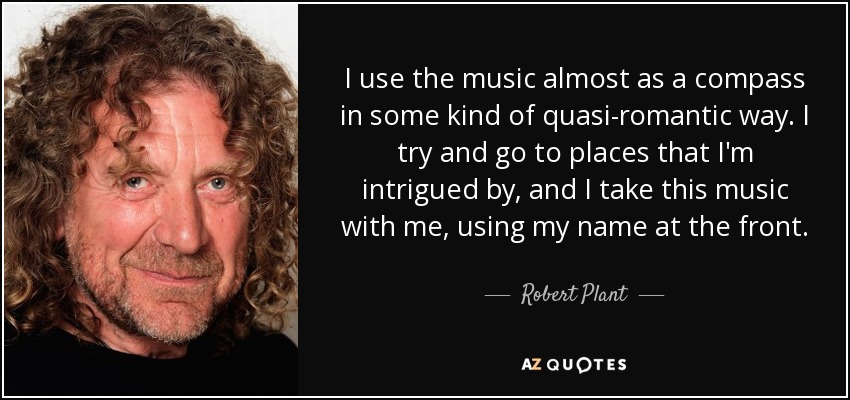 I use the music almost as a compass in some kind of quasi-romantic way. I try and go to places that I'm intrigued by, and I take this music with me, using my name at the front. - Robert Plant