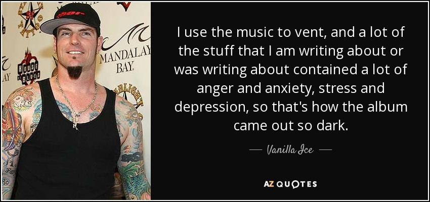 I use the music to vent, and a lot of the stuff that I am writing about or was writing about contained a lot of anger and anxiety, stress and depression, so that's how the album came out so dark. - Vanilla Ice