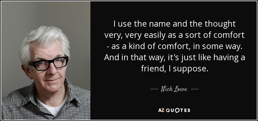 I use the name and the thought very, very easily as a sort of comfort - as a kind of comfort, in some way. And in that way, it's just like having a friend, I suppose. - Nick Lowe
