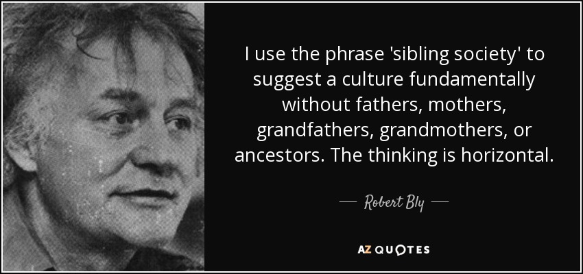 I use the phrase 'sibling society' to suggest a culture fundamentally without fathers, mothers, grandfathers, grandmothers, or ancestors. The thinking is horizontal. - Robert Bly