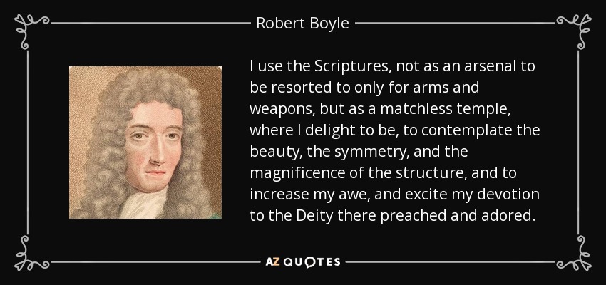 I use the Scriptures, not as an arsenal to be resorted to only for arms and weapons, but as a matchless temple, where I delight to be, to contemplate the beauty, the symmetry, and the magnificence of the structure, and to increase my awe, and excite my devotion to the Deity there preached and adored. - Robert Boyle