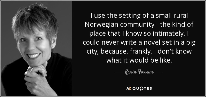 I use the setting of a small rural Norwegian community - the kind of place that I know so intimately. I could never write a novel set in a big city, because, frankly, I don't know what it would be like. - Karin Fossum