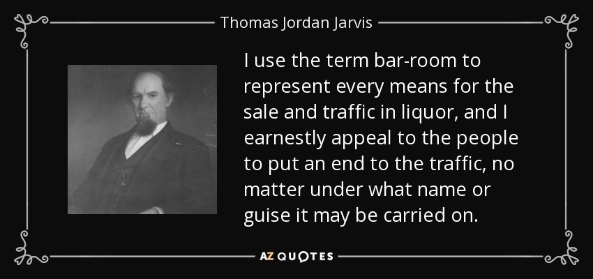 I use the term bar-room to represent every means for the sale and traffic in liquor, and I earnestly appeal to the people to put an end to the traffic, no matter under what name or guise it may be carried on. - Thomas Jordan Jarvis
