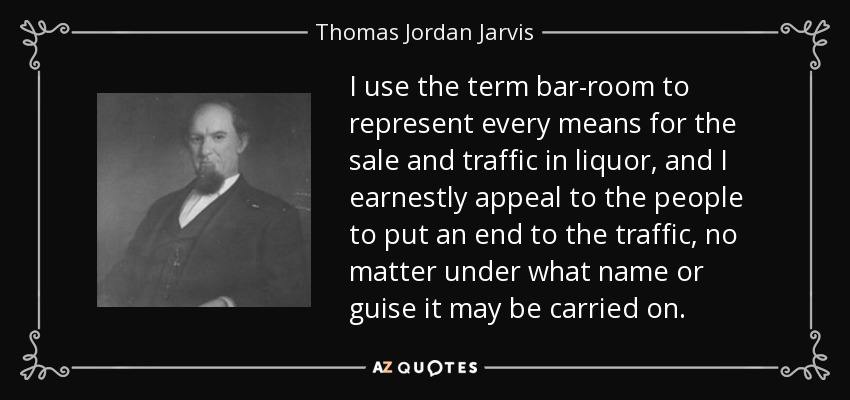 I use the term bar-room to represent every means for the sale and traffic in liquor, and I earnestly appeal to the people to put an end to the traffic, no matter under what name or guise it may be carried on. - Thomas Jordan Jarvis