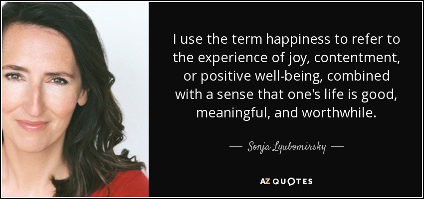 I use the term happiness to refer to the experience of joy, contentment, or positive well-being, combined with a sense that one's life is good, meaningful, and worthwhile. - Sonja Lyubomirsky