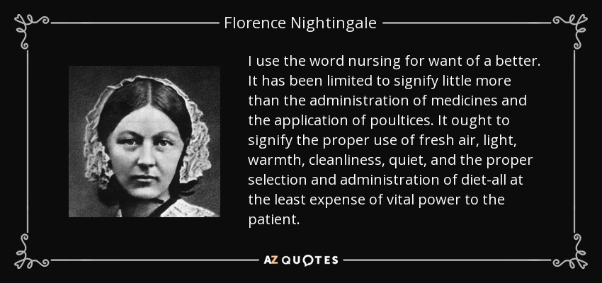 I use the word nursing for want of a better. It has been limited to signify little more than the administration of medicines and the application of poultices. It ought to signify the proper use of fresh air, light, warmth, cleanliness, quiet, and the proper selection and administration of diet-all at the least expense of vital power to the patient. - Florence Nightingale