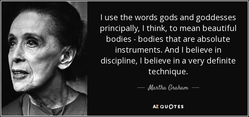 I use the words gods and goddesses principally, I think, to mean beautiful bodies - bodies that are absolute instruments. And I believe in discipline, I believe in a very definite technique. - Martha Graham