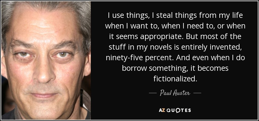 I use things, I steal things from my life when I want to, when I need to, or when it seems appropriate. But most of the stuff in my novels is entirely invented, ninety-five percent. And even when I do borrow something, it becomes fictionalized. - Paul Auster