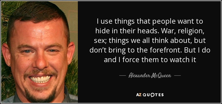I use things that people want to hide in their heads. War, religion, sex; things we all think about, but don’t bring to the forefront. But I do and I force them to watch it - Alexander McQueen