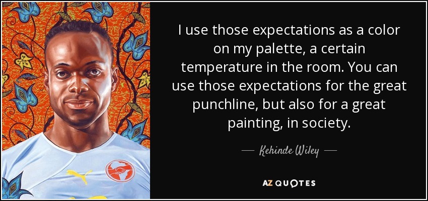 I use those expectations as a color on my palette, a certain temperature in the room. You can use those expectations for the great punchline, but also for a great painting, in society. - Kehinde Wiley