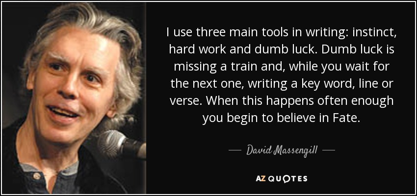 I use three main tools in writing: instinct, hard work and dumb luck. Dumb luck is missing a train and, while you wait for the next one, writing a key word, line or verse. When this happens often enough you begin to believe in Fate. - David Massengill