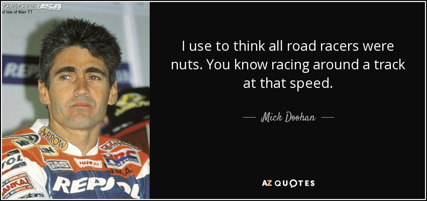 I use to think all road racers were nuts. You know racing around a track at that speed. - Mick Doohan