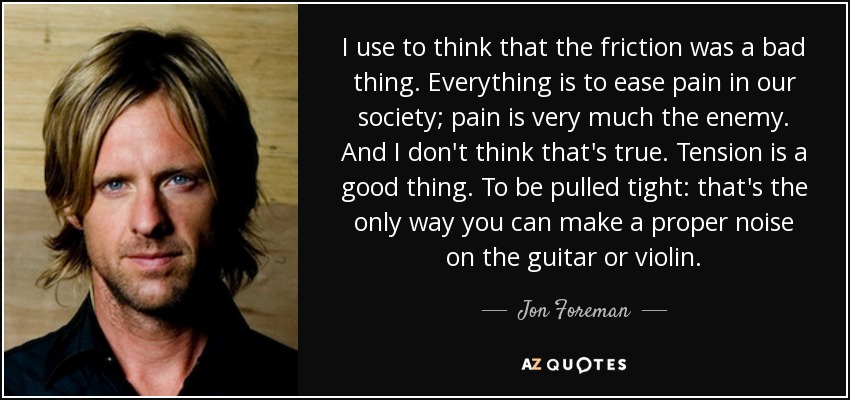 I use to think that the friction was a bad thing. Everything is to ease pain in our society; pain is very much the enemy. And I don't think that's true. Tension is a good thing. To be pulled tight: that's the only way you can make a proper noise on the guitar or violin. - Jon Foreman