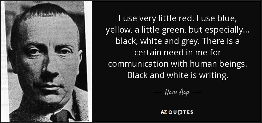 I use very little red. I use blue, yellow, a little green, but especially... black, white and grey. There is a certain need in me for communication with human beings. Black and white is writing. - Hans Arp