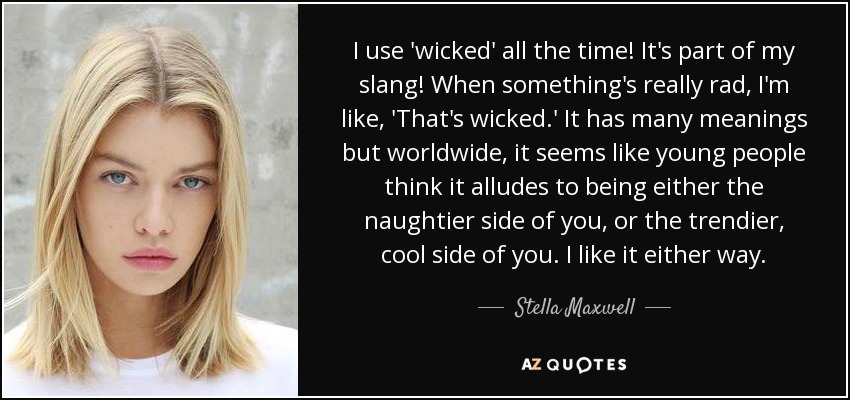 I use 'wicked' all the time! It's part of my slang! When something's really rad, I'm like, 'That's wicked.' It has many meanings but worldwide, it seems like young people think it alludes to being either the naughtier side of you, or the trendier, cool side of you. I like it either way. - Stella Maxwell
