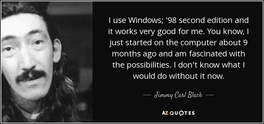 I use Windows; '98 second edition and it works very good for me. You know, I just started on the computer about 9 months ago and am fascinated with the possibilities. I don't know what I would do without it now. - Jimmy Carl Black