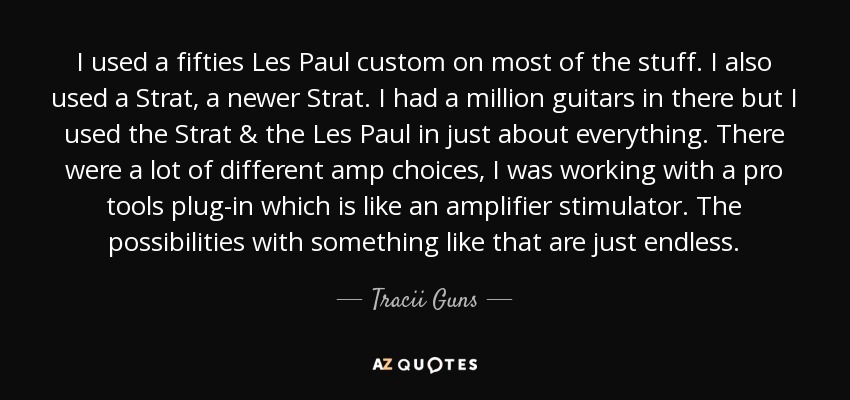 I used a fifties Les Paul custom on most of the stuff. I also used a Strat, a newer Strat. I had a million guitars in there but I used the Strat & the Les Paul in just about everything. There were a lot of different amp choices, I was working with a pro tools plug-in which is like an amplifier stimulator. The possibilities with something like that are just endless. - Tracii Guns