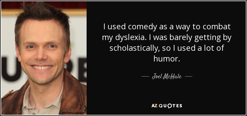 I used comedy as a way to combat my dyslexia. I was barely getting by scholastically, so I used a lot of humor. - Joel McHale