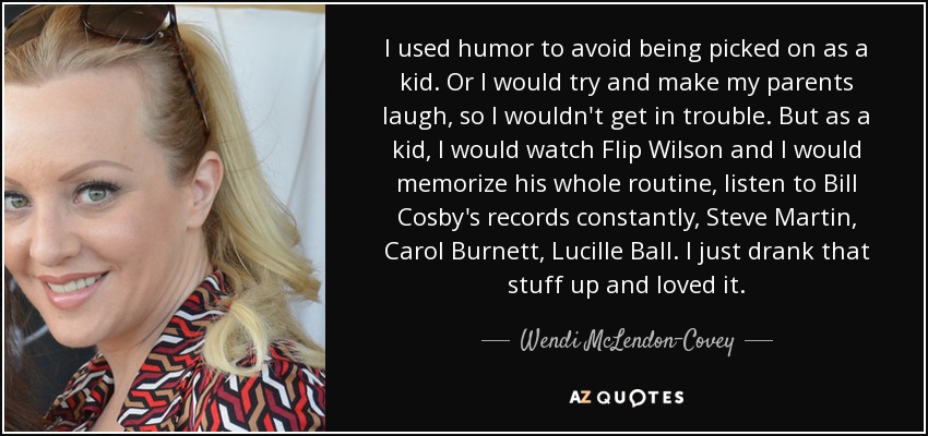 I used humor to avoid being picked on as a kid. Or I would try and make my parents laugh, so I wouldn't get in trouble. But as a kid, I would watch Flip Wilson and I would memorize his whole routine, listen to Bill Cosby's records constantly, Steve Martin, Carol Burnett, Lucille Ball. I just drank that stuff up and loved it. - Wendi McLendon-Covey