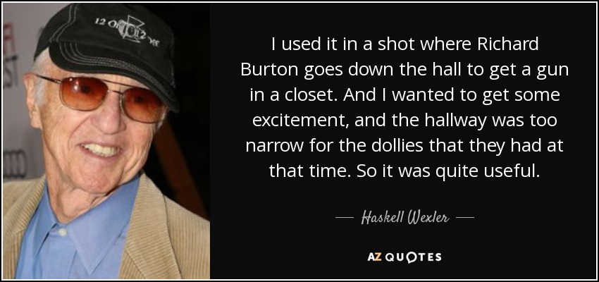 I used it in a shot where Richard Burton goes down the hall to get a gun in a closet. And I wanted to get some excitement, and the hallway was too narrow for the dollies that they had at that time. So it was quite useful. - Haskell Wexler
