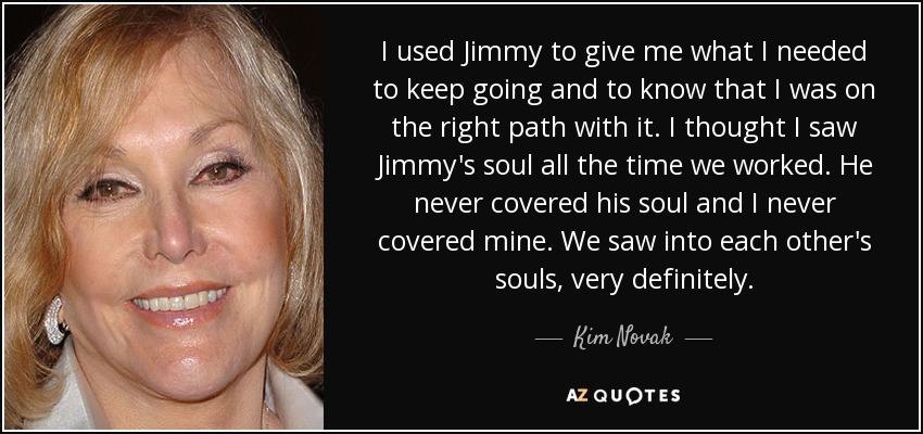 I used Jimmy to give me what I needed to keep going and to know that I was on the right path with it. I thought I saw Jimmy's soul all the time we worked. He never covered his soul and I never covered mine. We saw into each other's souls, very definitely. - Kim Novak