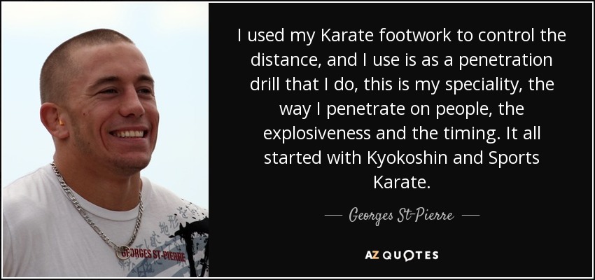 I used my Karate footwork to control the distance, and I use is as a penetration drill that I do, this is my speciality, the way I penetrate on people, the explosiveness and the timing. It all started with Kyokoshin and Sports Karate. - Georges St-Pierre