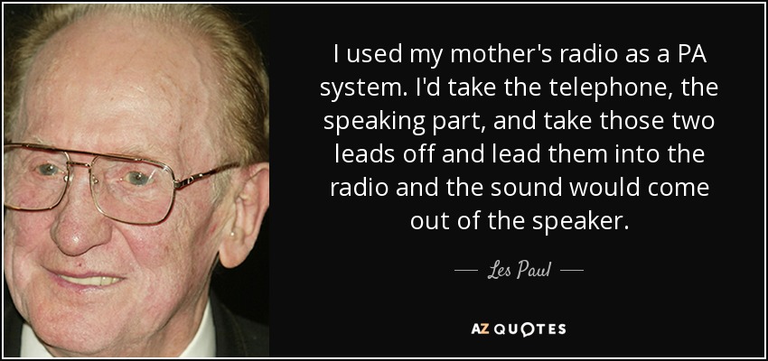 I used my mother's radio as a PA system. I'd take the telephone, the speaking part, and take those two leads off and lead them into the radio and the sound would come out of the speaker. - Les Paul