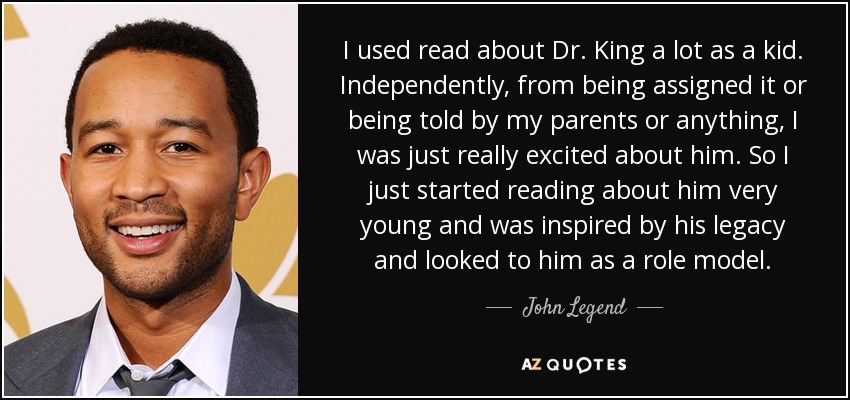 I used read about Dr. King a lot as a kid. Independently, from being assigned it or being told by my parents or anything, I was just really excited about him. So I just started reading about him very young and was inspired by his legacy and looked to him as a role model. - John Legend