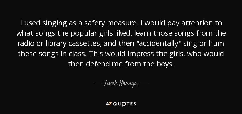 I used singing as a safety measure. I would pay attention to what songs the popular girls liked, learn those songs from the radio or library cassettes, and then 