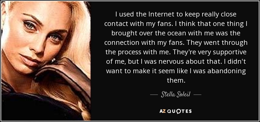I used the Internet to keep really close contact with my fans. I think that one thing I brought over the ocean with me was the connection with my fans. They went through the process with me. They're very supportive of me, but I was nervous about that. I didn't want to make it seem like I was abandoning them. - Stella Soleil