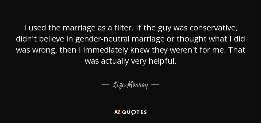 I used the marriage as a filter. If the guy was conservative, didn't believe in gender-neutral marriage or thought what I did was wrong, then I immediately knew they weren't for me. That was actually very helpful. - Liza Monroy