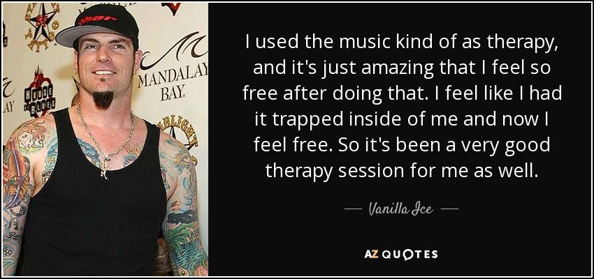 I used the music kind of as therapy, and it's just amazing that I feel so free after doing that. I feel like I had it trapped inside of me and now I feel free. So it's been a very good therapy session for me as well. - Vanilla Ice