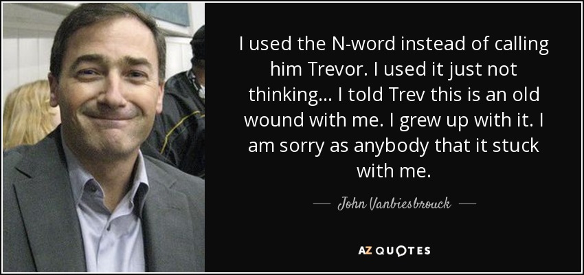 I used the N-word instead of calling him Trevor. I used it just not thinking... I told Trev this is an old wound with me. I grew up with it. I am sorry as anybody that it stuck with me. - John Vanbiesbrouck