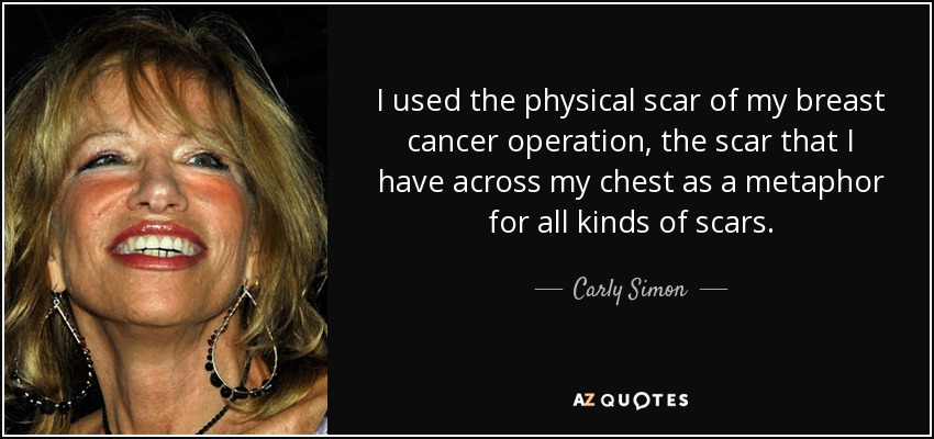 I used the physical scar of my breast cancer operation, the scar that I have across my chest as a metaphor for all kinds of scars. - Carly Simon