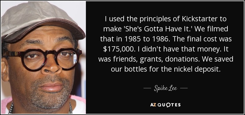 I used the principles of Kickstarter to make 'She's Gotta Have It.' We filmed that in 1985 to 1986. The final cost was $175,000. I didn't have that money. It was friends, grants, donations. We saved our bottles for the nickel deposit. - Spike Lee