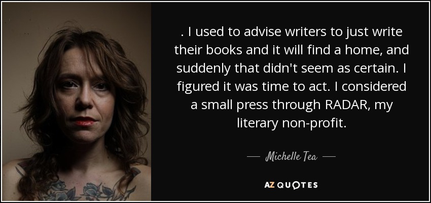 . I used to advise writers to just write their books and it will find a home, and suddenly that didn't seem as certain. I figured it was time to act. I considered a small press through RADAR, my literary non-profit. - Michelle Tea