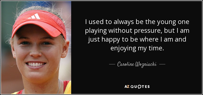 I used to always be the young one playing without pressure, but I am just happy to be where I am and enjoying my time. - Caroline Wozniacki