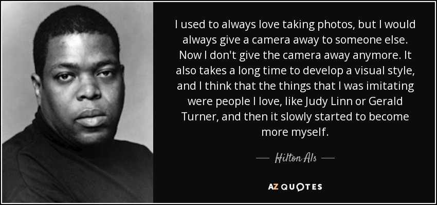 I used to always love taking photos, but I would always give a camera away to someone else. Now I don't give the camera away anymore. It also takes a long time to develop a visual style, and I think that the things that I was imitating were people I love, like Judy Linn or Gerald Turner, and then it slowly started to become more myself. - Hilton Als