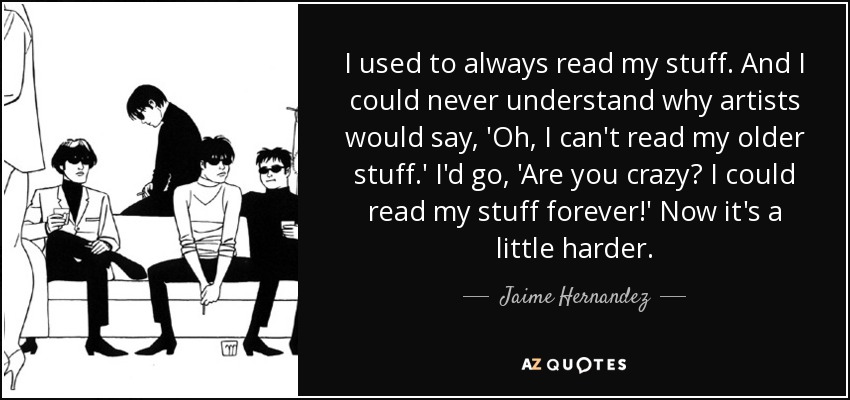 I used to always read my stuff. And I could never understand why artists would say, 'Oh, I can't read my older stuff.' I'd go, 'Are you crazy? I could read my stuff forever!' Now it's a little harder. - Jaime Hernandez