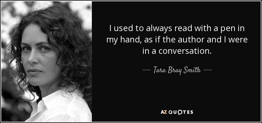 I used to always read with a pen in my hand, as if the author and I were in a conversation. - Tara Bray Smith