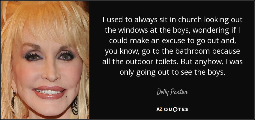 I used to always sit in church looking out the windows at the boys, wondering if I could make an excuse to go out and, you know, go to the bathroom because all the outdoor toilets. But anyhow, I was only going out to see the boys. - Dolly Parton