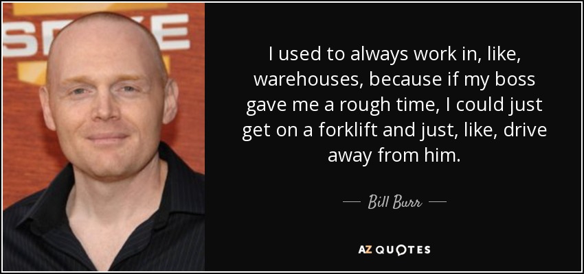 I used to always work in, like, warehouses, because if my boss gave me a rough time, I could just get on a forklift and just, like, drive away from him. - Bill Burr