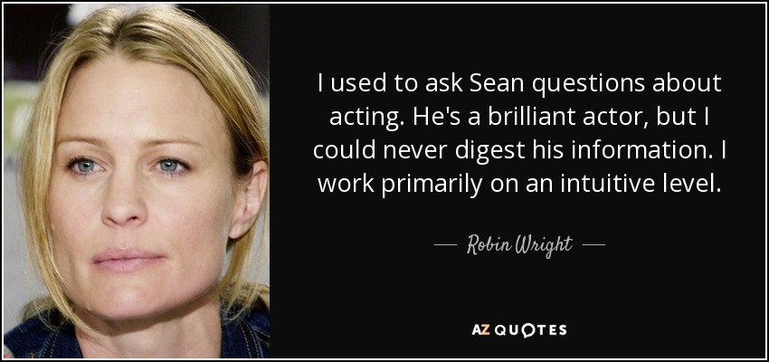 I used to ask Sean questions about acting. He's a brilliant actor, but I could never digest his information. I work primarily on an intuitive level. - Robin Wright