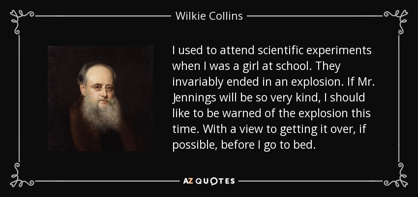 I used to attend scientific experiments when I was a girl at school. They invariably ended in an explosion. If Mr. Jennings will be so very kind, I should like to be warned of the explosion this time. With a view to getting it over, if possible, before I go to bed. - Wilkie Collins