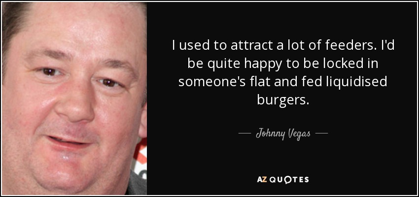 I used to attract a lot of feeders. I'd be quite happy to be locked in someone's flat and fed liquidised burgers. - Johnny Vegas