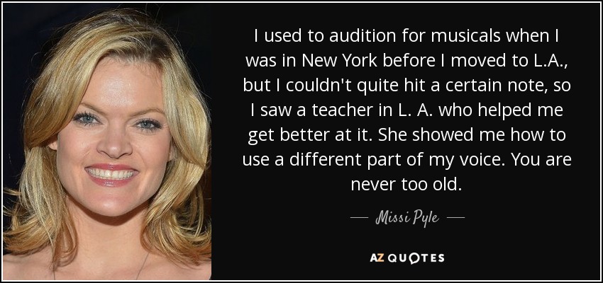 I used to audition for musicals when I was in New York before I moved to L.A., but I couldn't quite hit a certain note, so I saw a teacher in L. A. who helped me get better at it. She showed me how to use a different part of my voice. You are never too old. - Missi Pyle