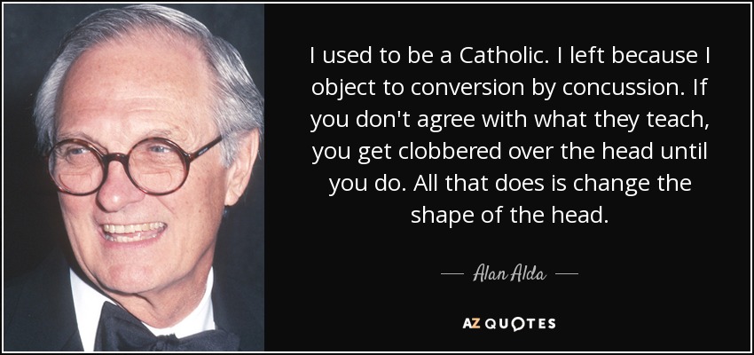 I used to be a Catholic. I left because I object to conversion by concussion. If you don't agree with what they teach, you get clobbered over the head until you do. All that does is change the shape of the head. - Alan Alda