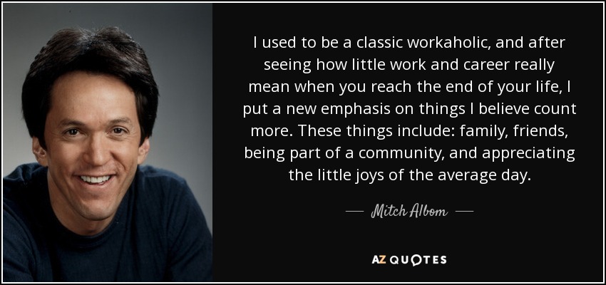 I used to be a classic workaholic, and after seeing how little work and career really mean when you reach the end of your life, I put a new emphasis on things I believe count more. These things include: family, friends, being part of a community, and appreciating the little joys of the average day. - Mitch Albom